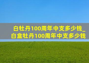 白牡丹100周年中支多少钱_白盒牡丹100周年中支多少钱