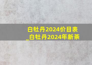 白牡丹2024价目表_白牡丹2024年新茶