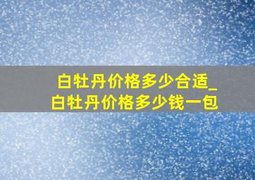 白牡丹价格多少合适_白牡丹价格多少钱一包