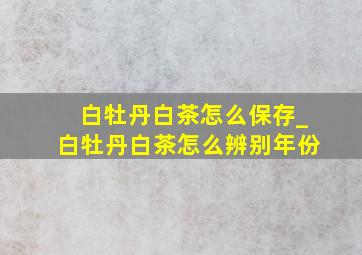 白牡丹白茶怎么保存_白牡丹白茶怎么辨别年份