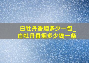 白牡丹香烟多少一包_白牡丹香烟多少钱一条