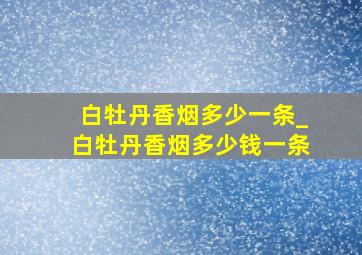 白牡丹香烟多少一条_白牡丹香烟多少钱一条