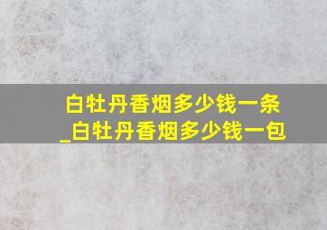 白牡丹香烟多少钱一条_白牡丹香烟多少钱一包