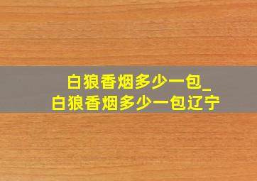 白狼香烟多少一包_白狼香烟多少一包辽宁