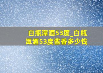 白瓶潭酒53度_白瓶潭酒53度酱香多少钱