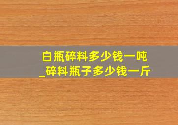 白瓶碎料多少钱一吨_碎料瓶子多少钱一斤