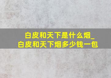 白皮和天下是什么烟_白皮和天下烟多少钱一包