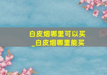 白皮烟哪里可以买_白皮烟哪里能买