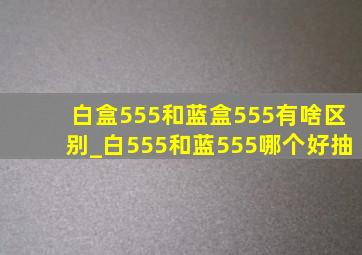 白盒555和蓝盒555有啥区别_白555和蓝555哪个好抽