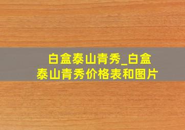 白盒泰山青秀_白盒泰山青秀价格表和图片