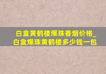 白盒黄鹤楼爆珠香烟价格_白盒爆珠黄鹤楼多少钱一包