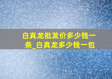 白真龙批发价多少钱一条_白真龙多少钱一包