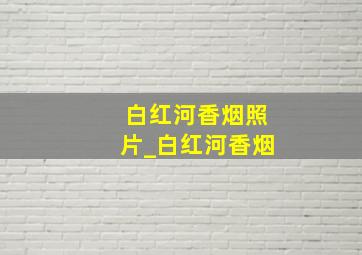 白红河香烟照片_白红河香烟