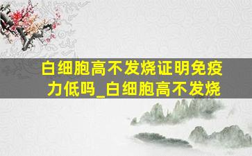 白细胞高不发烧证明免疫力低吗_白细胞高不发烧