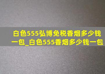 白色555弘博免税香烟多少钱一包_白色555香烟多少钱一包