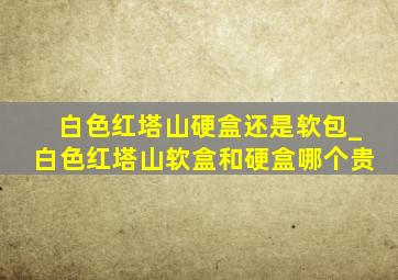 白色红塔山硬盒还是软包_白色红塔山软盒和硬盒哪个贵