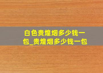 白色贵煌烟多少钱一包_贵煌烟多少钱一包