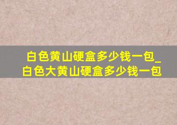 白色黄山硬盒多少钱一包_白色大黄山硬盒多少钱一包