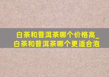 白茶和普洱茶哪个价格高_白茶和普洱茶哪个更适合泡