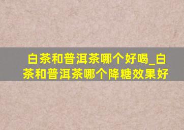 白茶和普洱茶哪个好喝_白茶和普洱茶哪个降糖效果好