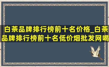 白茶品牌排行榜前十名价格_白茶品牌排行榜前十名(低价烟批发网)喝的