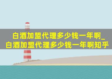 白酒加盟代理多少钱一年啊_白酒加盟代理多少钱一年啊知乎