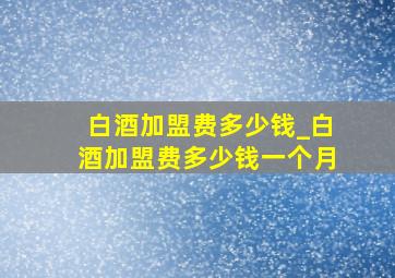 白酒加盟费多少钱_白酒加盟费多少钱一个月