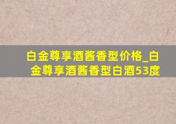 白金尊享酒酱香型价格_白金尊享酒酱香型白酒53度