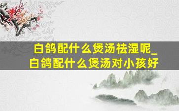 白鸽配什么煲汤祛湿呢_白鸽配什么煲汤对小孩好