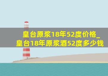 皇台原浆18年52度价格_皇台18年原浆酒52度多少钱