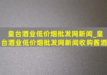 皇台酒业(低价烟批发网)新闻_皇台酒业(低价烟批发网)新闻收购酱酒