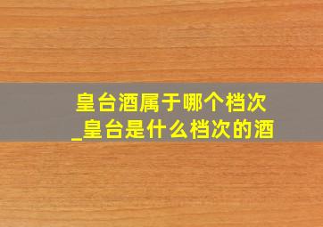 皇台酒属于哪个档次_皇台是什么档次的酒