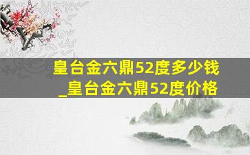 皇台金六鼎52度多少钱_皇台金六鼎52度价格