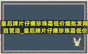 皇后牌片仔癀珍珠霜(低价烟批发网)自营店_皇后牌片仔癀珍珠霜(低价烟批发网)怎么区分