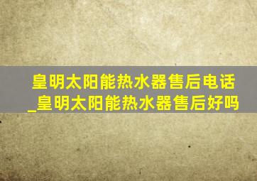 皇明太阳能热水器售后电话_皇明太阳能热水器售后好吗