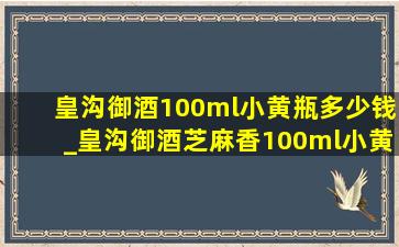 皇沟御酒100ml小黄瓶多少钱_皇沟御酒芝麻香100ml小黄瓶多少钱