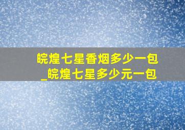 皖煌七星香烟多少一包_皖煌七星多少元一包