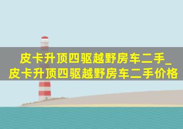 皮卡升顶四驱越野房车二手_皮卡升顶四驱越野房车二手价格