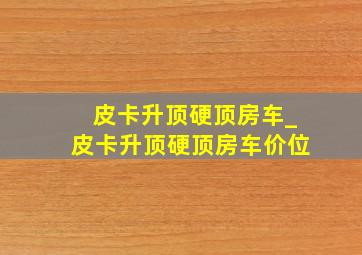 皮卡升顶硬顶房车_皮卡升顶硬顶房车价位