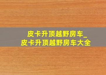 皮卡升顶越野房车_皮卡升顶越野房车大全