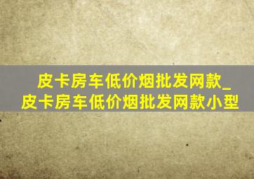 皮卡房车(低价烟批发网)款_皮卡房车(低价烟批发网)款小型