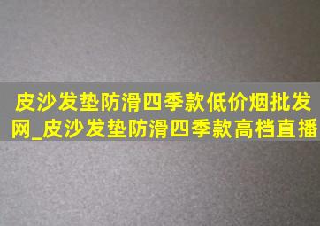 皮沙发垫防滑四季款(低价烟批发网)_皮沙发垫防滑四季款高档直播