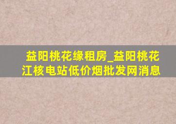 益阳桃花缘租房_益阳桃花江核电站(低价烟批发网)消息