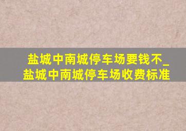 盐城中南城停车场要钱不_盐城中南城停车场收费标准