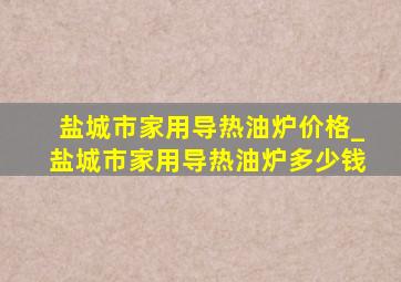 盐城市家用导热油炉价格_盐城市家用导热油炉多少钱