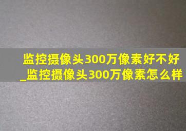 监控摄像头300万像素好不好_监控摄像头300万像素怎么样