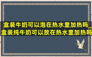 盒装牛奶可以泡在热水里加热吗_盒装纯牛奶可以放在热水里加热吗