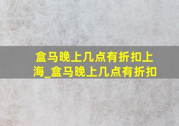 盒马晚上几点有折扣上海_盒马晚上几点有折扣