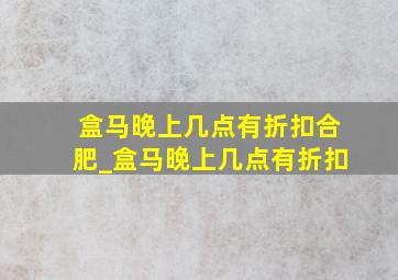 盒马晚上几点有折扣合肥_盒马晚上几点有折扣