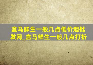 盒马鲜生一般几点(低价烟批发网)_盒马鲜生一般几点打折